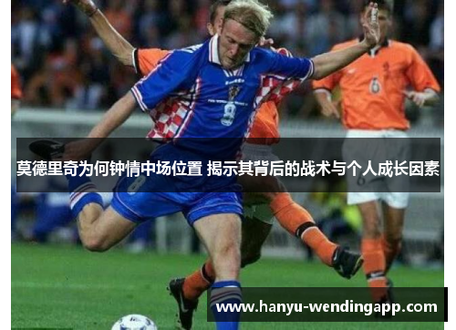 莫德里奇为何钟情中场位置 揭示其背后的战术与个人成长因素