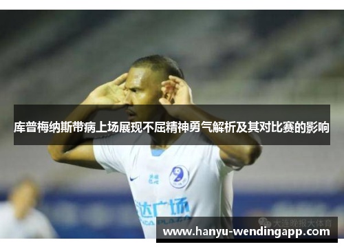库普梅纳斯带病上场展现不屈精神勇气解析及其对比赛的影响