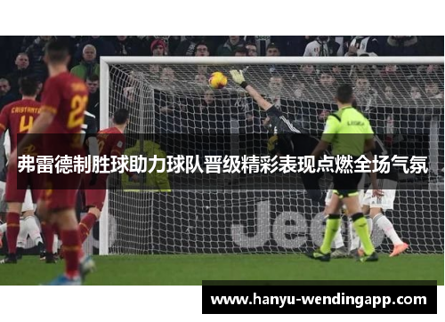 弗雷德制胜球助力球队晋级精彩表现点燃全场气氛