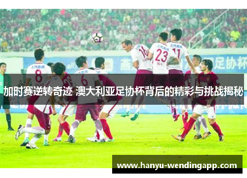 加时赛逆转奇迹 澳大利亚足协杯背后的精彩与挑战揭秘