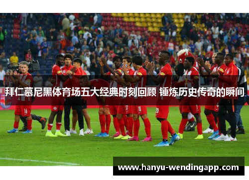 拜仁慕尼黑体育场五大经典时刻回顾 锤炼历史传奇的瞬间