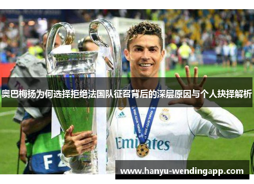 奥巴梅扬为何选择拒绝法国队征召背后的深层原因与个人抉择解析