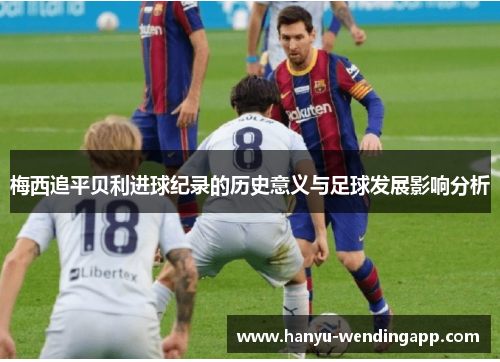 梅西追平贝利进球纪录的历史意义与足球发展影响分析