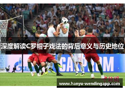 深度解读C罗帽子戏法的背后意义与历史地位 深度解读C罗帽子戏法的背后意义与历史地位
