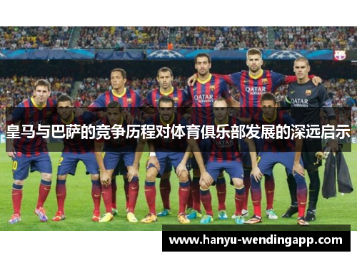 皇马与巴萨的竞争历程对体育俱乐部发展的深远启示 皇马与巴萨的竞争历程对体育俱乐部发展的深远启示