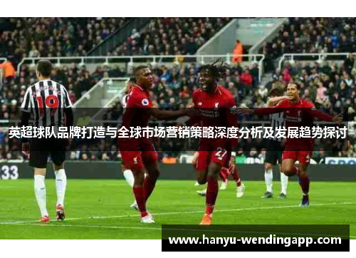 英超球队品牌打造与全球市场营销策略深度分析及发展趋势探讨 英超球队品牌打造与全球市场营销策略深度分析及发展趋势探讨