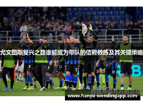 尤文图斯复兴之路谁能成为带队的信赖教练及其关键策略