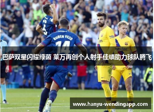 巴萨双星闪耀绿茵 莱万再创个人射手佳绩助力球队腾飞