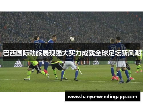 巴西国际劲旅展现强大实力成就全球足坛新风潮