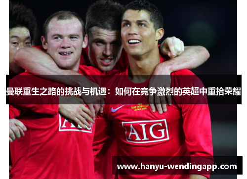 曼联重生之路的挑战与机遇:如何在竞争激烈的英超中重拾荣耀 曼联重生之路的挑战与机遇:如何在竞争激烈的英超中重拾荣耀