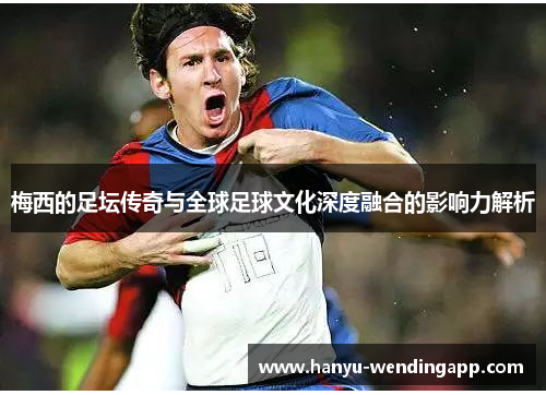 梅西的足坛传奇与全球足球文化深度融合的影响力解析
