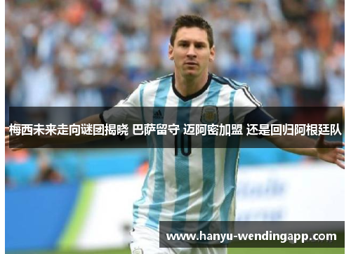 梅西未来走向谜团揭晓 巴萨留守 迈阿密加盟 还是回归阿根廷队