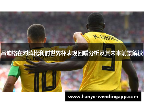 吕迪格在对阵比利时世界杯表现回暖分析及其未来前景解读