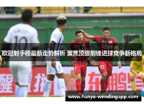 欧冠射手榜最新走势解析 聚焦顶级前锋进球竞争新格局