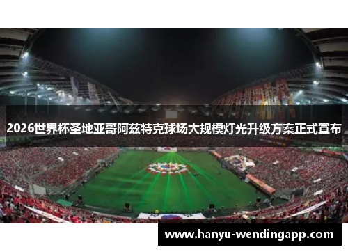 2026世界杯圣地亚哥阿兹特克球场大规模灯光升级方案正式宣布