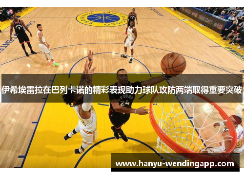 伊希埃雷拉在巴列卡诺的精彩表现助力球队攻防两端取得重要突破