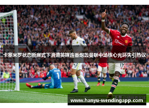 卡塞米罗状态断崖式下滑遭英媒连番炮轰曼联中场核心光环失引热议