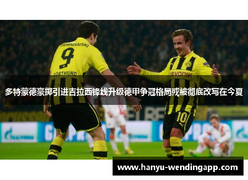多特蒙德豪掷引进吉拉西锋线升级德甲争冠格局或被彻底改写在今夏