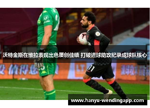 沃特金斯在维拉表现出色屡创佳绩 打破进球助攻纪录成球队核心