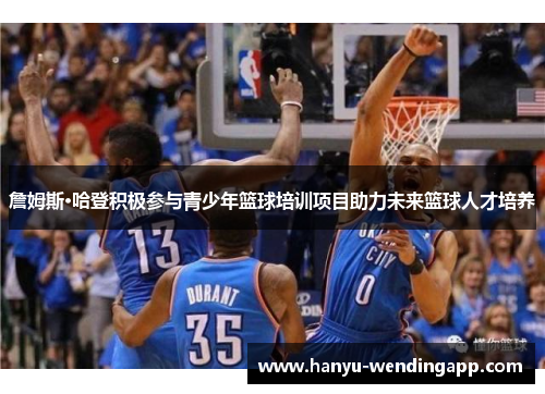 詹姆斯·哈登积极参与青少年篮球培训项目助力未来篮球人才培养