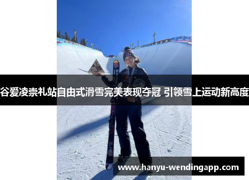 谷爱凌崇礼站自由式滑雪完美表现夺冠 引领雪上运动新高度