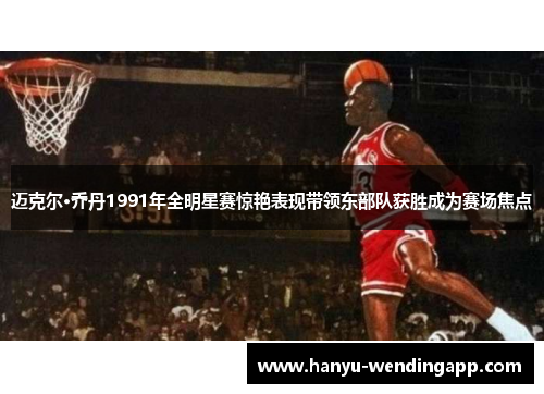 迈克尔·乔丹1991年全明星赛惊艳表现带领东部队获胜成为赛场焦点 迈克尔·乔丹1991年全明星赛惊艳表现带领东部队获胜成为赛场焦点