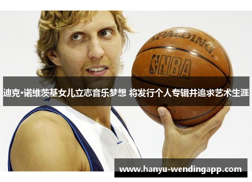 迪克·诺维茨基女儿立志音乐梦想 将发行个人专辑并追求艺术生涯 迪克·诺维茨基女儿立志音乐梦想 将发行个人专辑并追求艺术生涯