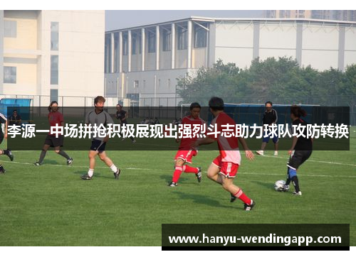 李源一中场拼抢积极展现出强烈斗志助力球队攻防转换